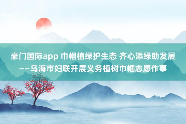 豪门国际app 巾帼植绿护生态 齐心添绿助发展——乌海市妇联开展义务植树巾帼志愿作事