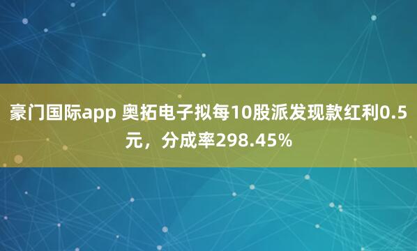 豪门国际app 奥拓电子拟每10股派发现款红利0.5元，分成率298.45%