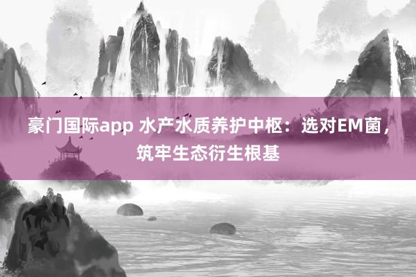 豪门国际app 水产水质养护中枢：选对EM菌，筑牢生态衍生根基