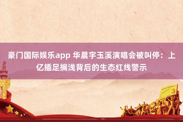 豪门国际娱乐app 华晨宇玉溪演唱会被叫停：上亿插足搁浅背后的生态红线警示