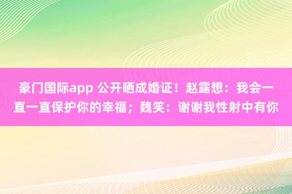 豪门国际app 公开晒成婚证！赵露想：我会一直一直保护你的幸福；魏笑：谢谢我性射中有你