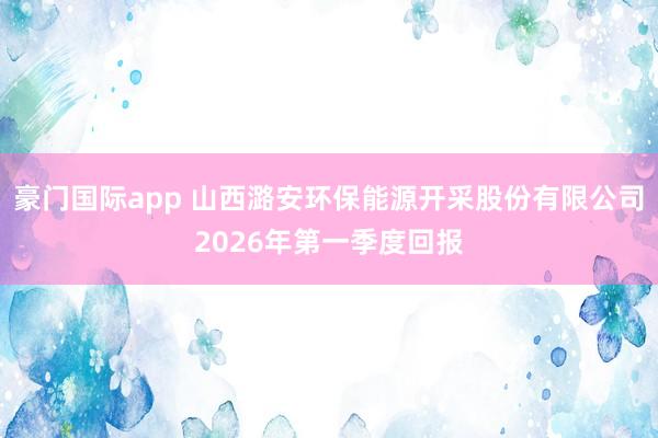 豪门国际app 山西潞安环保能源开采股份有限公司2026年第一季度回报