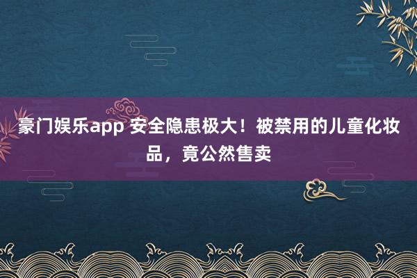 豪门娱乐app 安全隐患极大！被禁用的儿童化妆品，竟公然售卖
