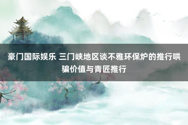 豪门国际娱乐 三门峡地区谈不雅环保炉的推行哄骗价值与青匠推行