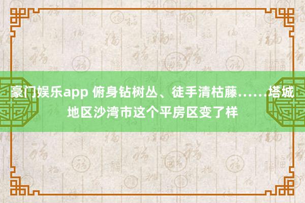 豪门娱乐app 俯身钻树丛、徒手清枯藤……塔城地区沙湾市这个平房区变了样