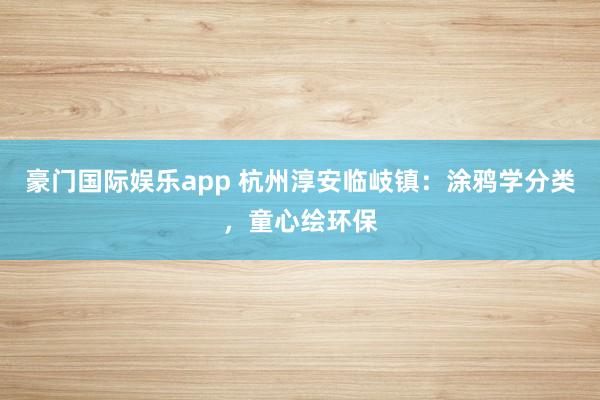 豪门国际娱乐app 杭州淳安临岐镇：涂鸦学分类，童心绘环保