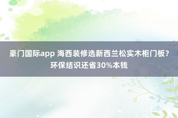 豪门国际app 海西装修选新西兰松实木柜门板？环保结识还省30%本钱