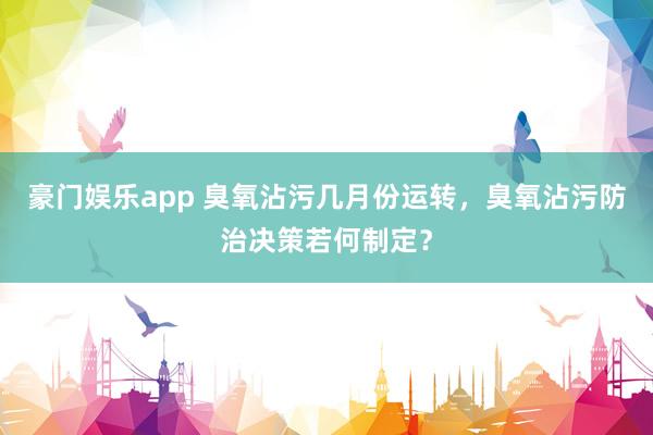 豪门娱乐app 臭氧沾污几月份运转，臭氧沾污防治决策若何制定？