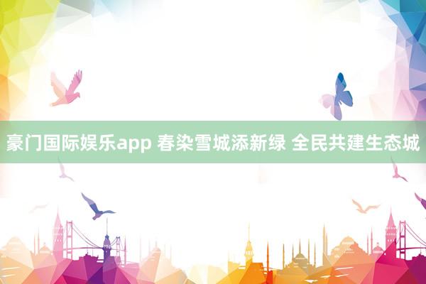 豪门国际娱乐app 春染雪城添新绿 全民共建生态城