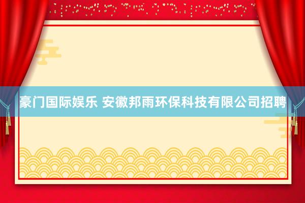 豪门国际娱乐 安徽邦雨环保科技有限公司招聘