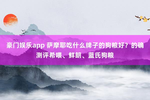 豪门娱乐app 萨摩耶吃什么牌子的狗粮好？的确测评希喂、鲜朗、蓝氏狗粮
