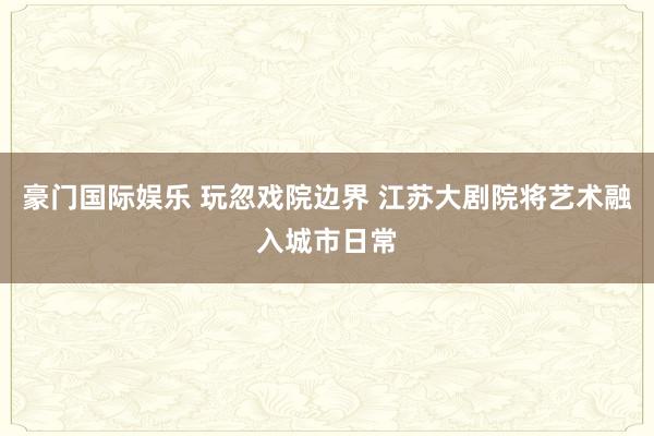 豪门国际娱乐 玩忽戏院边界 江苏大剧院将艺术融入城市日常