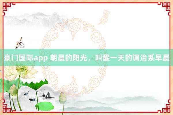 豪门国际app 朝晨的阳光，叫醒一天的调治系早晨