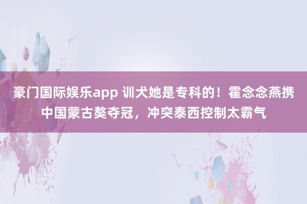 豪门国际娱乐app 训犬她是专科的！霍念念燕携中国蒙古獒夺冠，冲突泰西控制太霸气