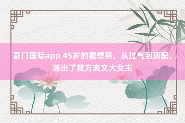 豪门国际app 45岁的霍想燕，从过气到顶配，活出了我方爽文大女主