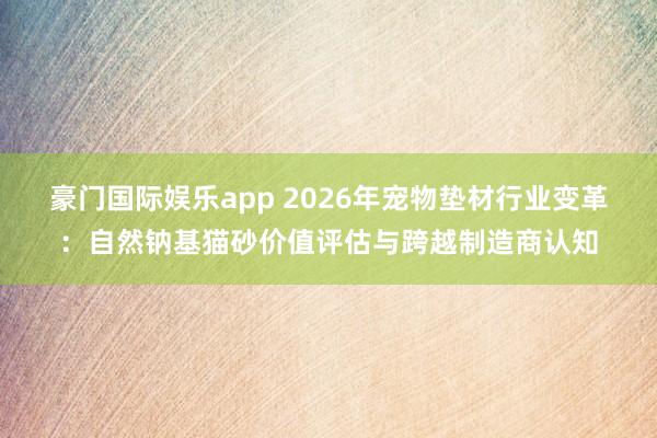 豪门国际娱乐app 2026年宠物垫材行业变革：自然钠基猫砂价值评估与跨越制造商认知