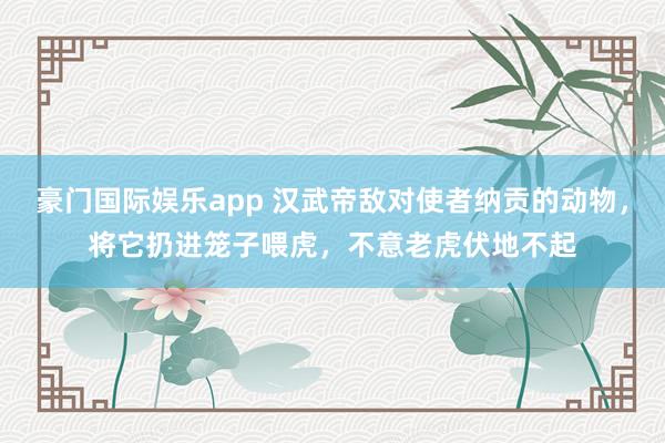 豪门国际娱乐app 汉武帝敌对使者纳贡的动物，将它扔进笼子喂虎，不意老虎伏地不起