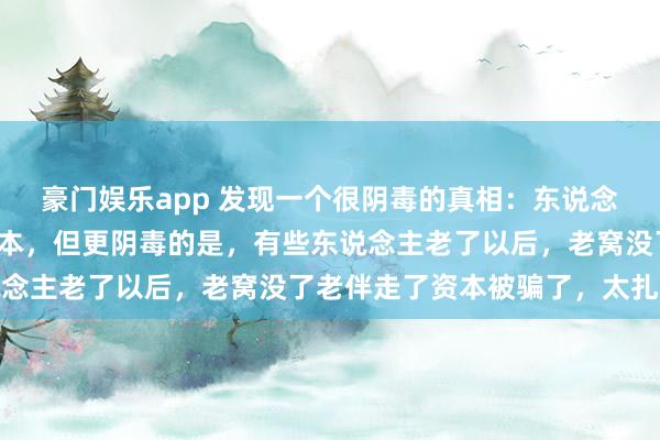 豪门娱乐app 发现一个很阴毒的真相：东说念主老了要有老窝老伴资本，但更阴毒的是，有些东说念主老了以后，老窝没了老伴走了资本被骗了，太扎心