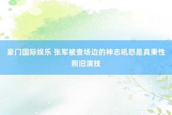 豪门国际娱乐 张军被查场边的神志吼怒是真秉性照旧演技