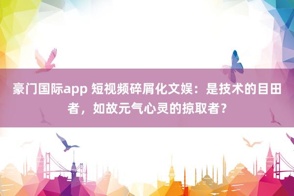 豪门国际app 短视频碎屑化文娱：是技术的目田者，如故元气心灵的掠取者？