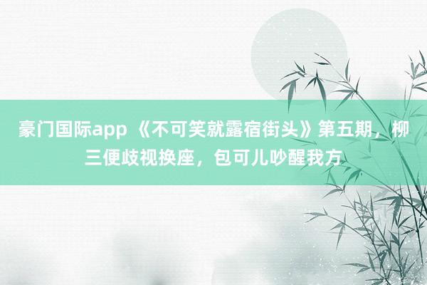 豪门国际app 《不可笑就露宿街头》第五期，柳三便歧视换座，包可儿吵醒我方