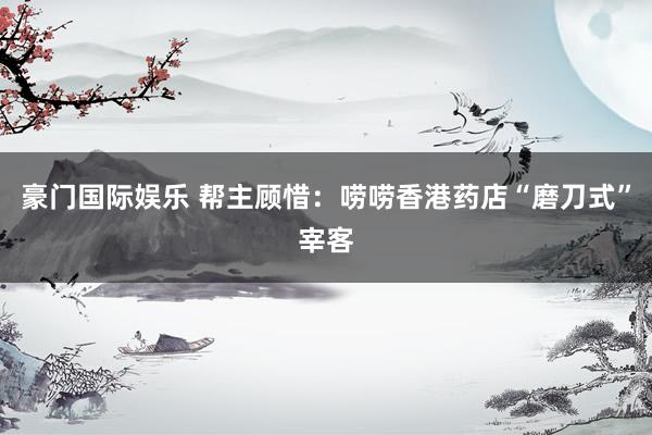 豪门国际娱乐 帮主顾惜：唠唠香港药店“磨刀式”宰客