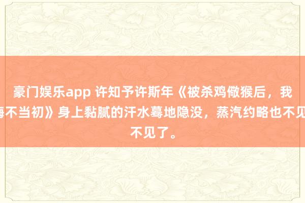豪门娱乐app 许知予许斯年《被杀鸡儆猴后，我妈悔不当初》身上黏腻的汗水蓦地隐没，蒸汽约略也不见了。