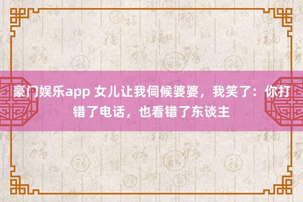 豪门娱乐app 女儿让我伺候婆婆，我笑了：你打错了电话，也看错了东谈主