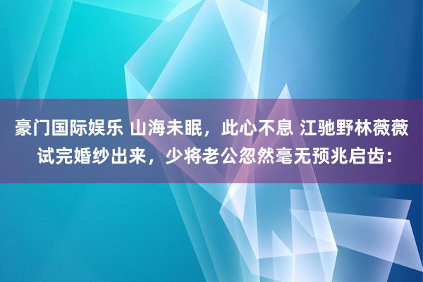豪门国际娱乐 山海未眠，此心不息 江驰野林薇薇 试完婚纱出来，少将老公忽然毫无预兆启齿：