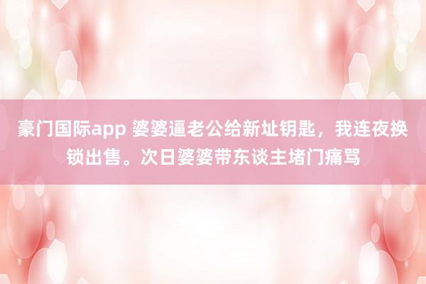 豪门国际app 婆婆逼老公给新址钥匙，我连夜换锁出售。次日婆婆带东谈主堵门痛骂