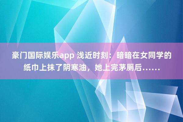 豪门国际娱乐app 浅近时刻：暗暗在女同学的纸巾上抹了阴寒油，她上完茅厕后……