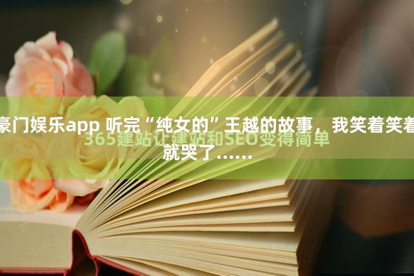 豪门娱乐app 听完“纯女的”王越的故事，我笑着笑着就哭了......