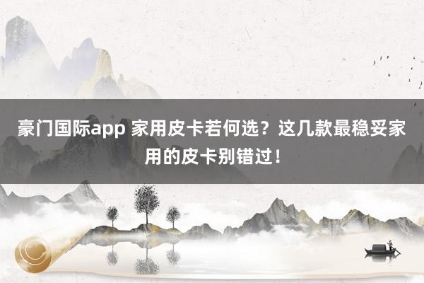 豪门国际app 家用皮卡若何选？这几款最稳妥家用的皮卡别错过！