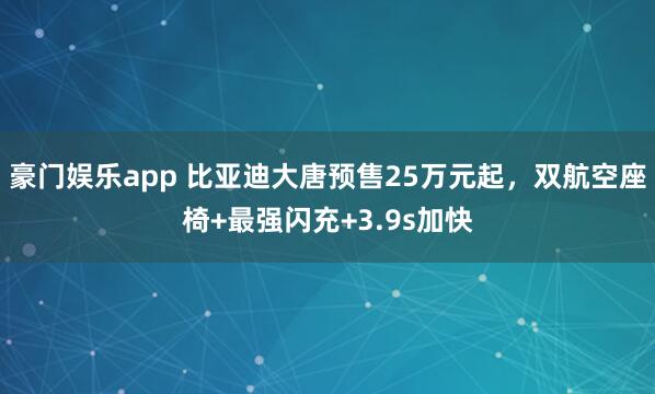豪门娱乐app 比亚迪大唐预售25万元起，双航空座椅+最强闪充+3.9s加快