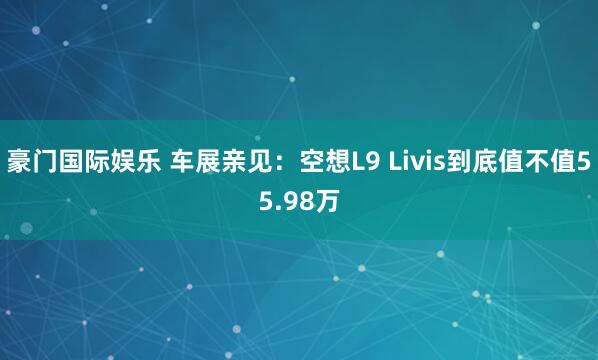 豪门国际娱乐 车展亲见：空想L9 Livis到底值不值55.98万