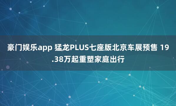 豪门娱乐app 猛龙PLUS七座版北京车展预售 19.38万起重塑家庭出行