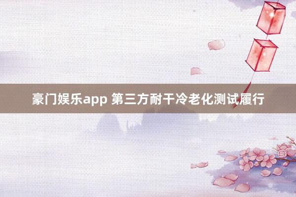 豪门娱乐app 第三方耐干冷老化测试履行