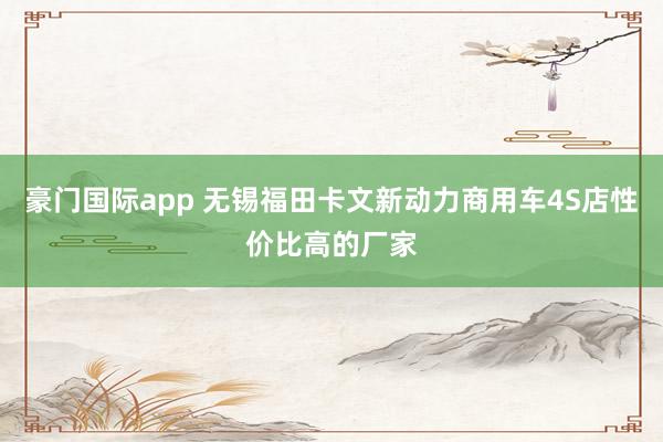 豪门国际app 无锡福田卡文新动力商用车4S店性价比高的厂家