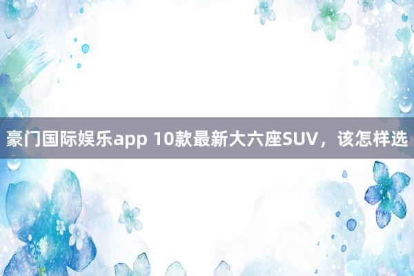 豪门国际娱乐app 10款最新大六座SUV，该怎样选