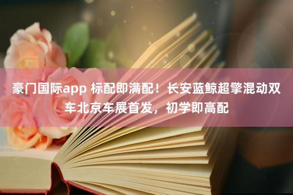 豪门国际app 标配即满配！长安蓝鲸超擎混动双车北京车展首发，初学即高配