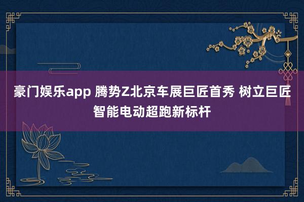 豪门娱乐app 腾势Z北京车展巨匠首秀 树立巨匠智能电动超跑新标杆