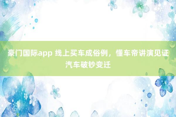 豪门国际app 线上买车成俗例，懂车帝讲演见证汽车破钞变迁