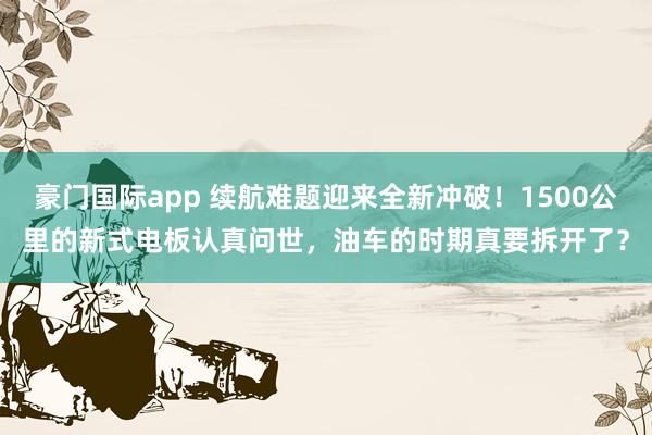 豪门国际app 续航难题迎来全新冲破！1500公里的新式电板认真问世，油车的时期真要拆开了？