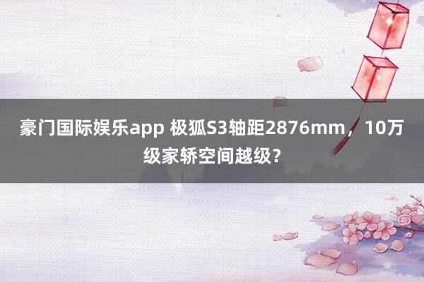 豪门国际娱乐app 极狐S3轴距2876mm，10万级家轿空间越级？