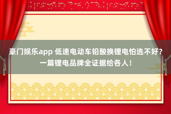 豪门娱乐app 低速电动车铅酸换锂电怕选不好？一篇锂电品牌全证据给各人！