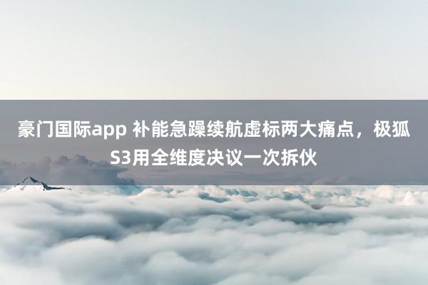 豪门国际app 补能急躁续航虚标两大痛点，极狐S3用全维度决议一次拆伙