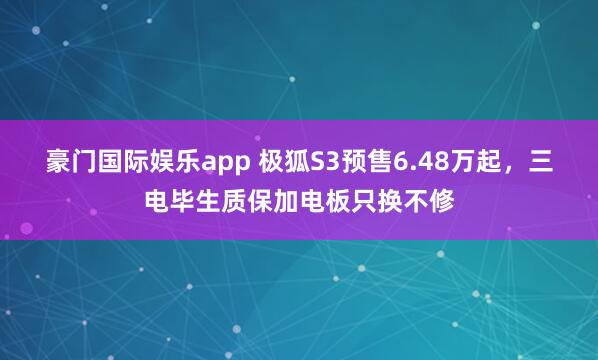 豪门国际娱乐app 极狐S3预售6.48万起，三电毕生质保加电板只换不修