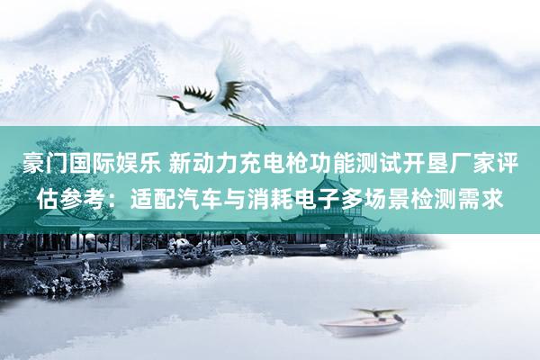 豪门国际娱乐 新动力充电枪功能测试开垦厂家评估参考：适配汽车与消耗电子多场景检测需求