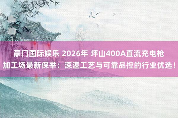 豪门国际娱乐 2026年 坪山400A直流充电枪加工场最新保举：深湛工艺与可靠品控的行业优选！