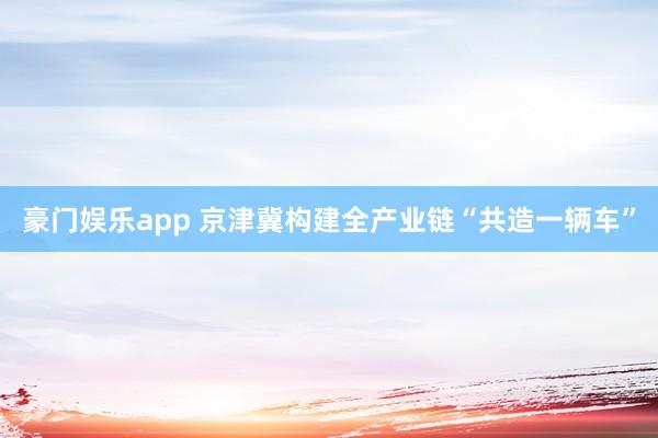 豪门娱乐app 京津冀构建全产业链“共造一辆车”